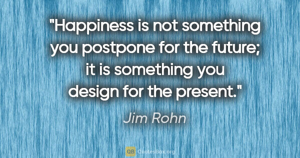 Jim Rohn quote: "Happiness is not something you postpone for the future; it is..."