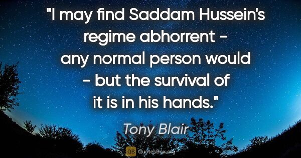 Tony Blair quote: "I may find Saddam Hussein's regime abhorrent - any normal..."
