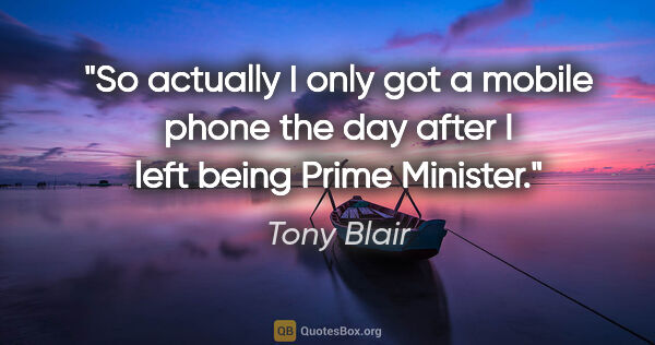 Tony Blair quote: "So actually I only got a mobile phone the day after I left..."