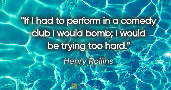 Henry Rollins quote: "If I had to perform in a comedy club I would bomb; I would be..."