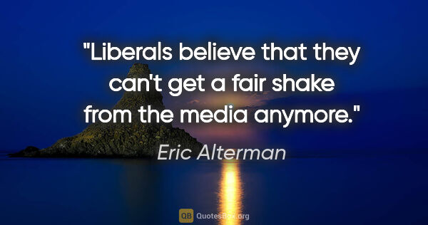 Eric Alterman quote: "Liberals believe that they can't get a fair shake from the..."