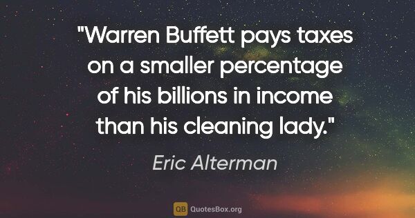 Eric Alterman quote: "Warren Buffett pays taxes on a smaller percentage of his..."