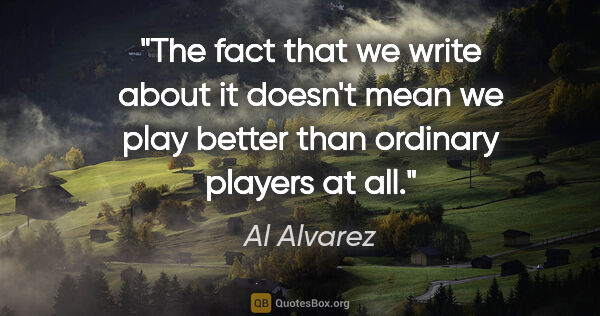 Al Alvarez quote: "The fact that we write about it doesn't mean we play better..."