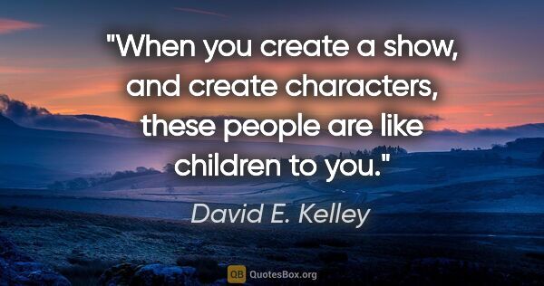 David E. Kelley quote: "When you create a show, and create characters, these people..."