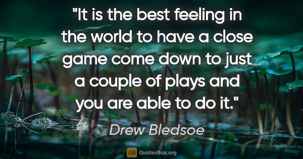 Drew Bledsoe quote: "It is the best feeling in the world to have a close game come..."