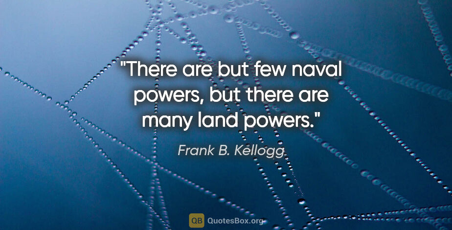 Frank B. Kellogg quote: "There are but few naval powers, but there are many land powers."