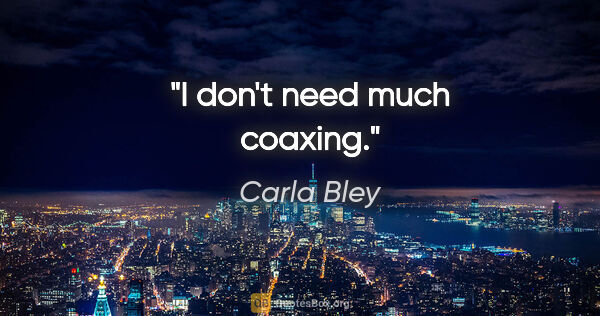 Carla Bley quote: "I don't need much coaxing."