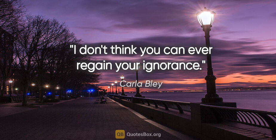 Carla Bley quote: "I don't think you can ever regain your ignorance."