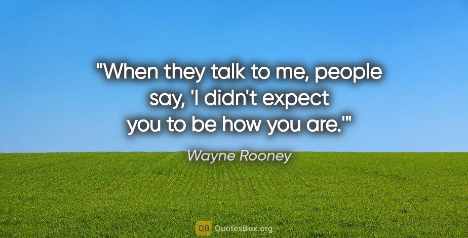 Wayne Rooney quote: "When they talk to me, people say, 'I didn't expect you to be..."