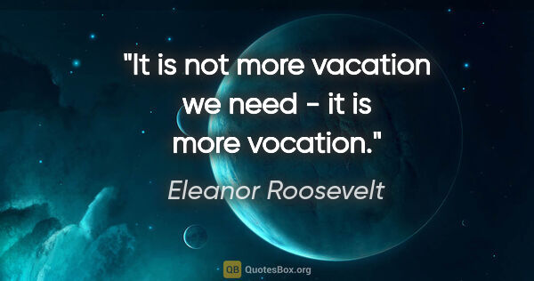 Eleanor Roosevelt quote: "It is not more vacation we need - it is more vocation."