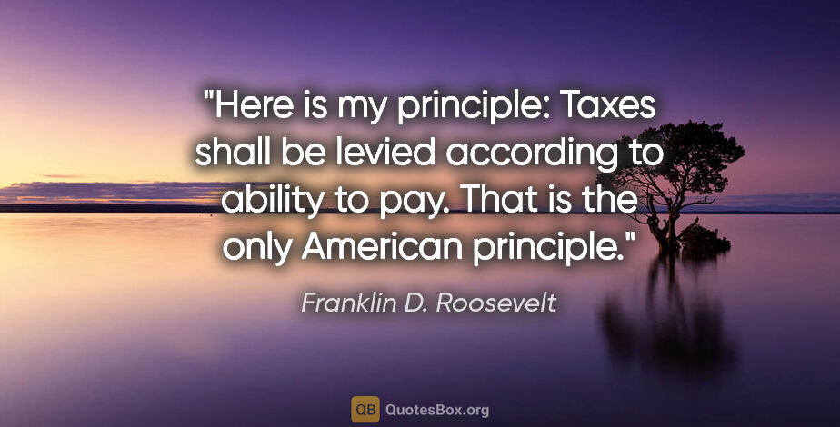 Franklin D. Roosevelt quote: "Here is my principle: Taxes shall be levied according to..."