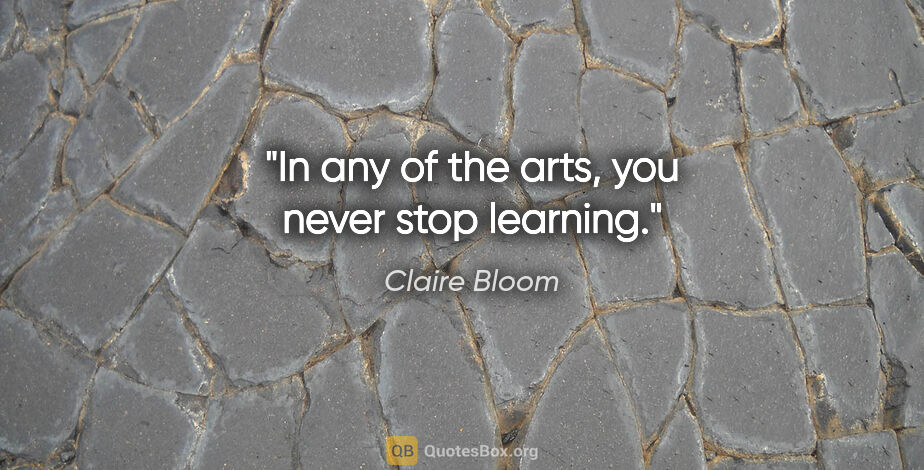 Claire Bloom quote: "In any of the arts, you never stop learning."