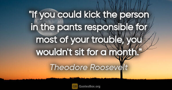Theodore Roosevelt quote: "If you could kick the person in the pants responsible for most..."
