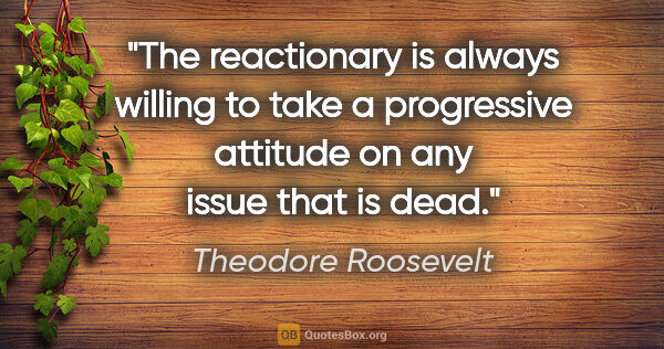 Theodore Roosevelt quote: "The reactionary is always willing to take a progressive..."
