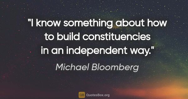 Michael Bloomberg quote: "I know something about how to build constituencies in an..."