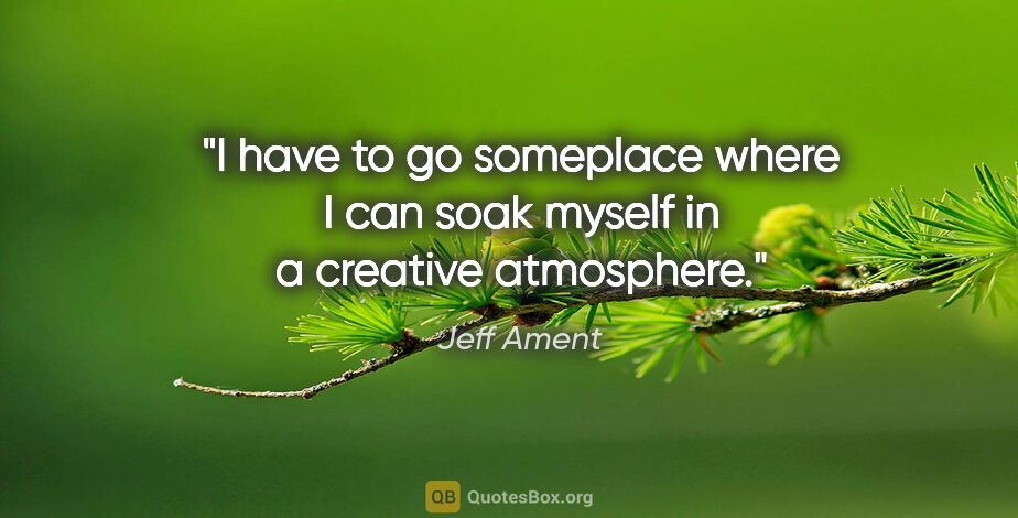Jeff Ament quote: "I have to go someplace where I can soak myself in a creative..."