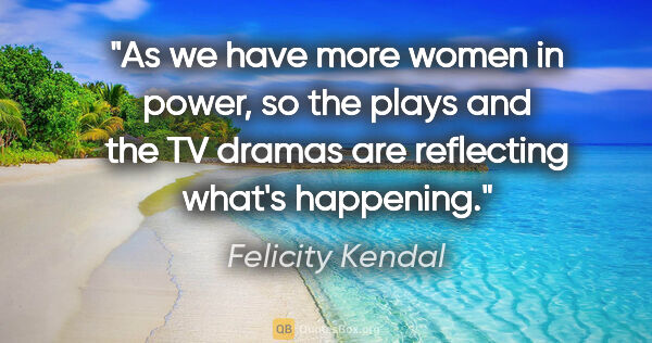 Felicity Kendal quote: "As we have more women in power, so the plays and the TV dramas..."