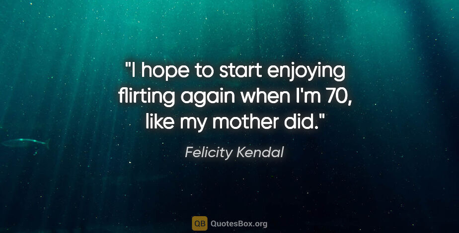 Felicity Kendal quote: "I hope to start enjoying flirting again when I'm 70, like my..."