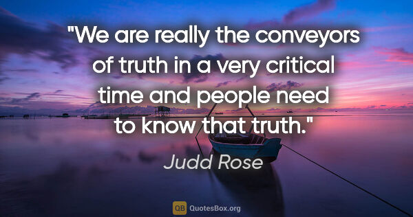 Judd Rose quote: "We are really the conveyors of truth in a very critical time..."