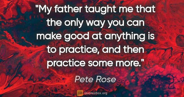 Pete Rose quote: "My father taught me that the only way you can make good at..."