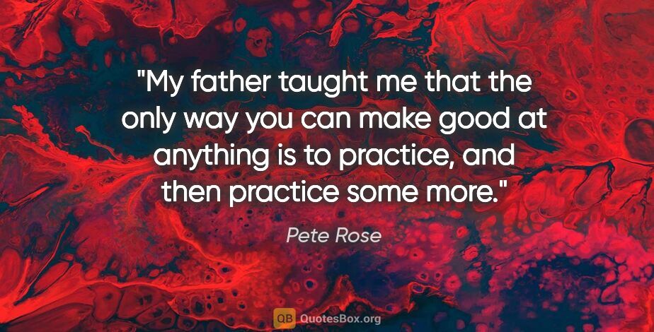 Pete Rose quote: "My father taught me that the only way you can make good at..."