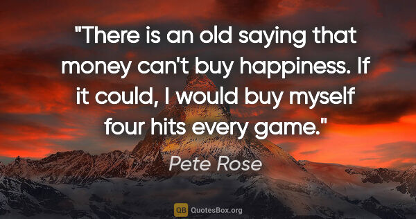 Pete Rose quote: "There is an old saying that money can't buy happiness. If it..."