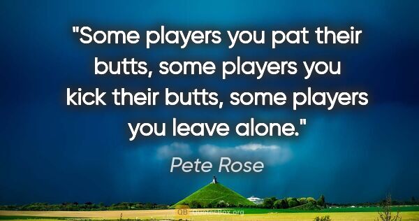 Pete Rose quote: "Some players you pat their butts, some players you kick their..."
