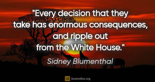 Sidney Blumenthal quote: "Every decision that they take has enormous consequences, and..."