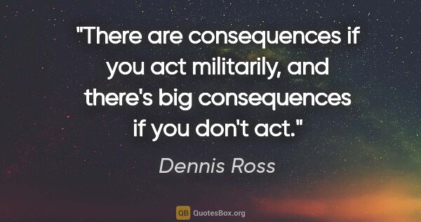 Dennis Ross quote: "There are consequences if you act militarily, and there's big..."