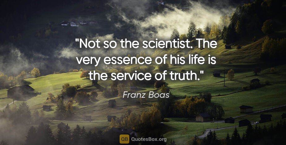 Franz Boas quote: "Not so the scientist. The very essence of his life is the..."