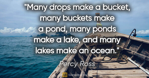 Percy Ross quote: "Many drops make a bucket, many buckets make a pond, many ponds..."