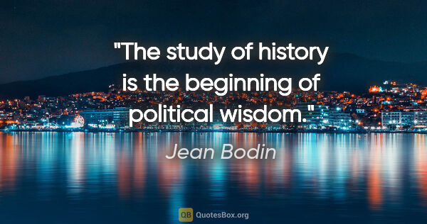 Jean Bodin quote: "The study of history is the beginning of political wisdom."