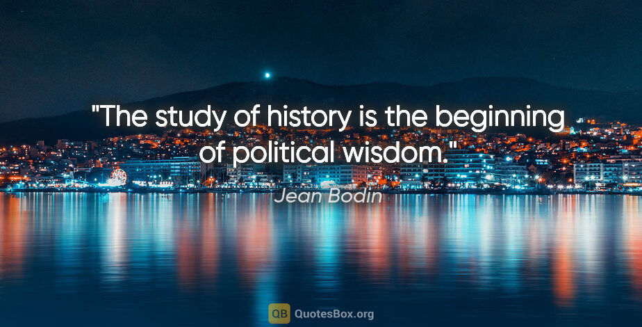 Jean Bodin quote: "The study of history is the beginning of political wisdom."