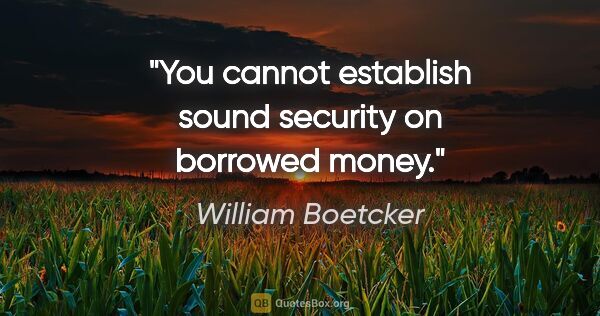 William Boetcker quote: "You cannot establish sound security on borrowed money."