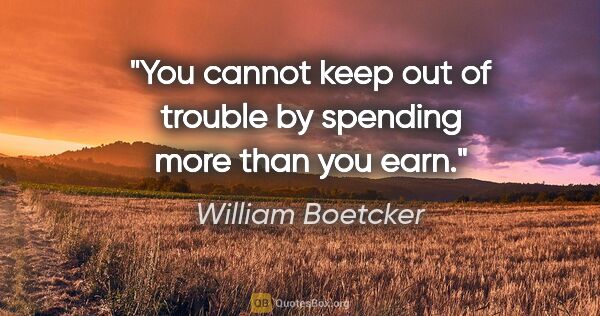 William Boetcker quote: "You cannot keep out of trouble by spending more than you earn."