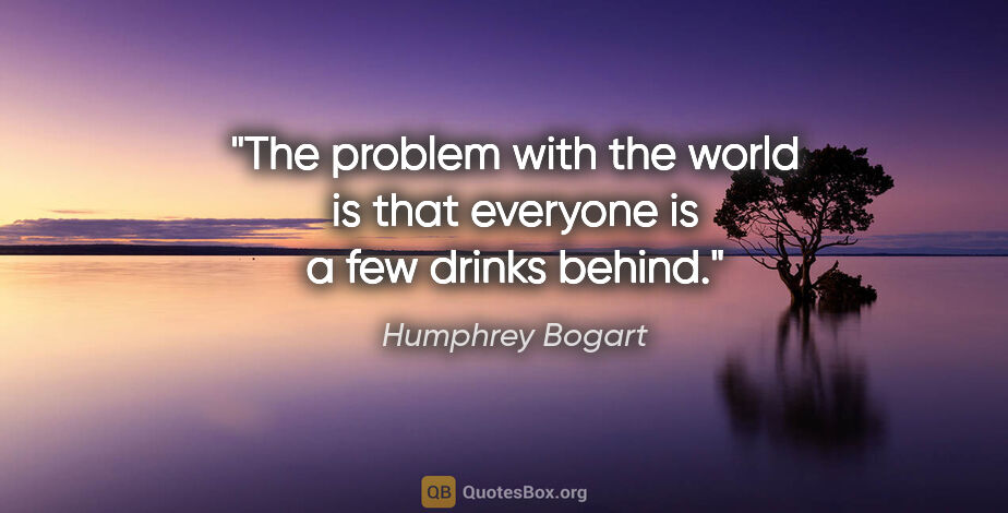 Humphrey Bogart quote: "The problem with the world is that everyone is a few drinks..."
