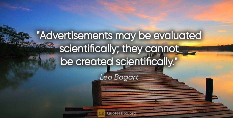 Leo Bogart quote: "Advertisements may be evaluated scientifically; they cannot be..."