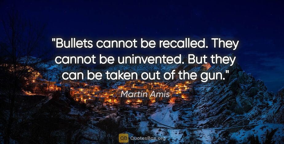 Martin Amis quote: "Bullets cannot be recalled. They cannot be uninvented. But..."