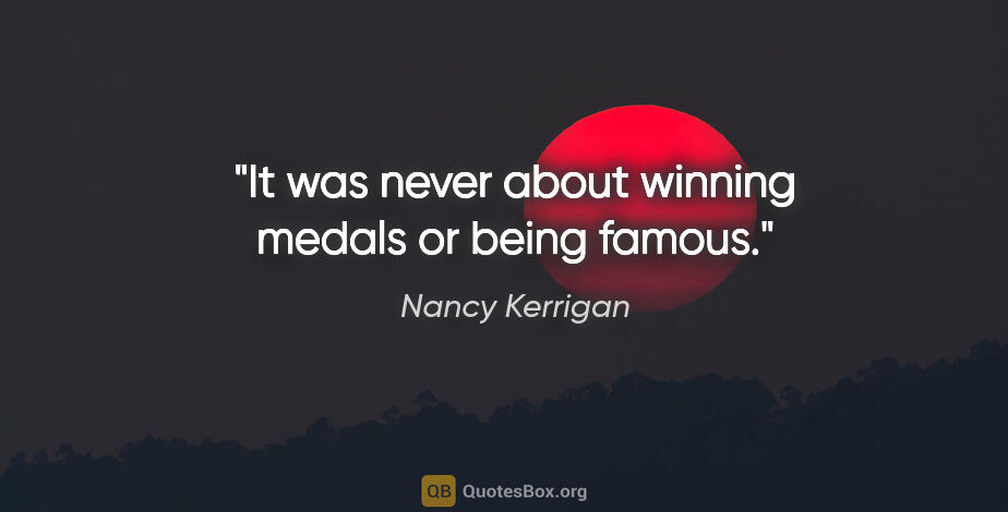 Nancy Kerrigan quote: "It was never about winning medals or being famous."