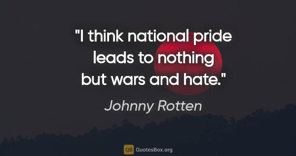 Johnny Rotten quote: "I think national pride leads to nothing but wars and hate."