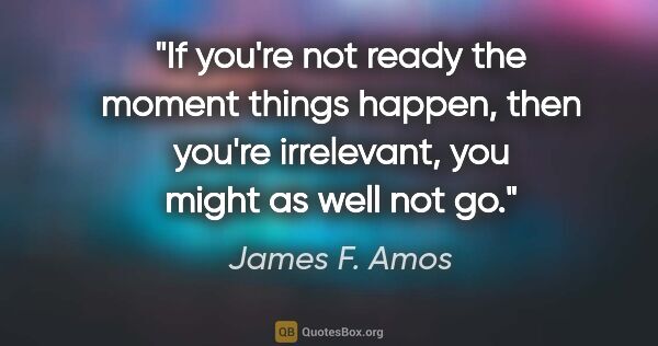 James F. Amos quote: "If you're not ready the moment things happen, then you're..."