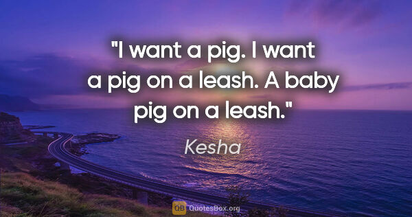 Kesha quote: "I want a pig. I want a pig on a leash. A baby pig on a leash."