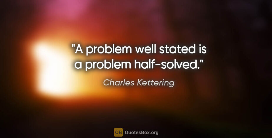 Charles Kettering quote: "A problem well stated is a problem half-solved."