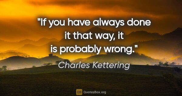 Charles Kettering quote: "If you have always done it that way, it is probably wrong."