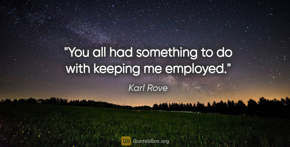 Karl Rove quote: "You all had something to do with keeping me employed."