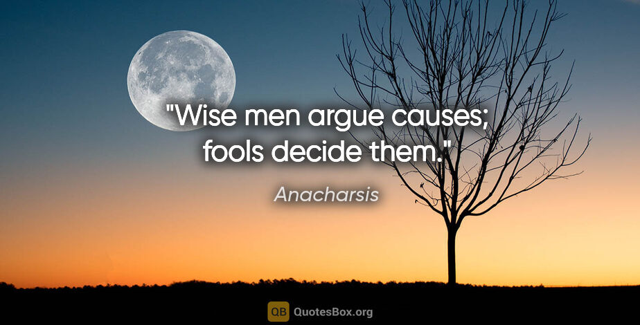 Anacharsis quote: "Wise men argue causes; fools decide them."