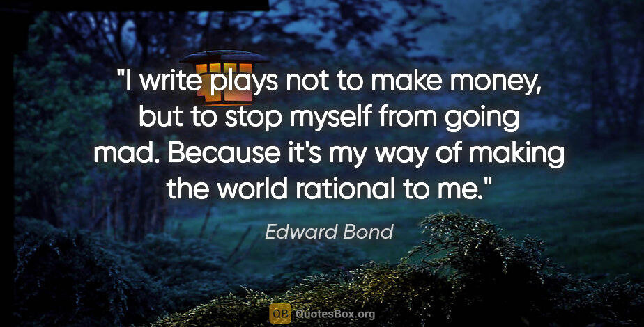 Edward Bond quote: "I write plays not to make money, but to stop myself from going..."