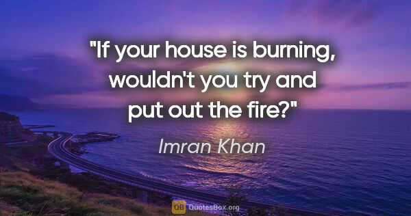 Imran Khan quote: "If your house is burning, wouldn't you try and put out the fire?"