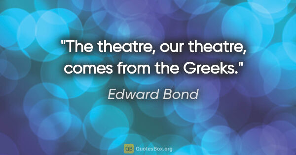 Edward Bond quote: "The theatre, our theatre, comes from the Greeks."