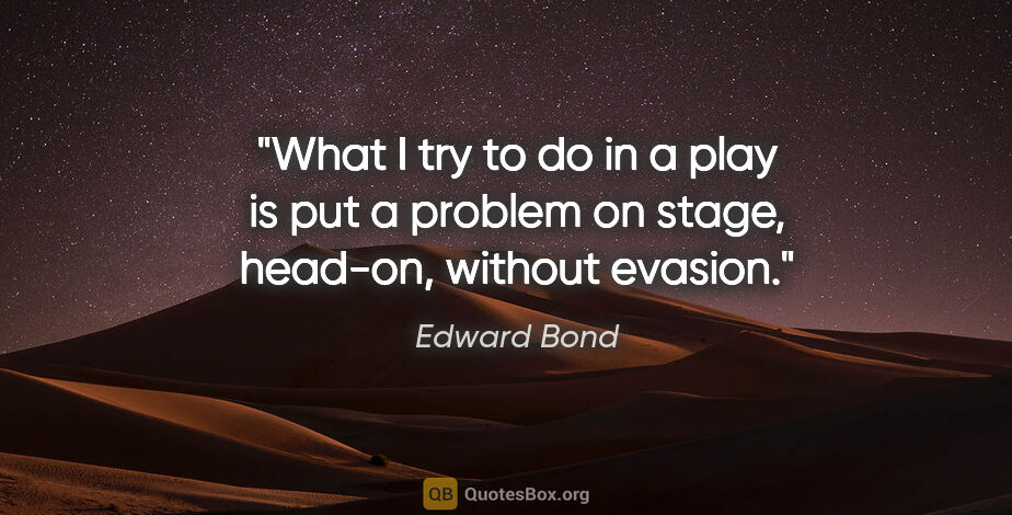 Edward Bond quote: "What I try to do in a play is put a problem on stage, head-on,..."